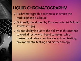 LIQUID CHROMATOGRAPHY
√ A Chromatographic technique in which the
  mobile phase is a liquid.
√ Originally developed by Russian botanist Mikhail
  Tswett in 1903.
√ Its popularity is due to the ability of this method
  to work directly with liquid samples, which
  makes it valuable in such areas as food testing,
  environmental testing and biotechnology.
 