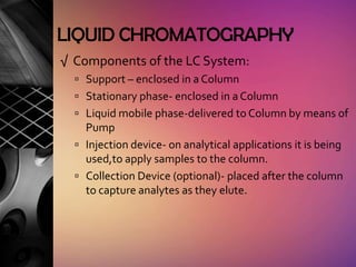 LIQUID CHROMATOGRAPHY
√ Components of the LC System:
   Support – enclosed in a Column
   Stationary phase- enclosed in a Column
   Liquid mobile phase-delivered to Column by means of
    Pump
   Injection device- on analytical applications it is being
    used,to apply samples to the column.
   Collection Device (optional)- placed after the column
    to capture analytes as they elute.
 