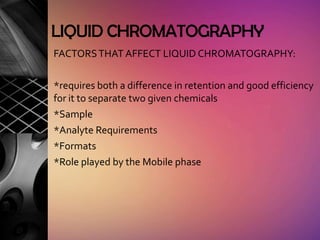 LIQUID CHROMATOGRAPHY
FACTORS THAT AFFECT LIQUID CHROMATOGRAPHY:

*requires both a difference in retention and good efficiency
for it to separate two given chemicals
*Sample
*Analyte Requirements
*Formats
*Role played by the Mobile phase
 