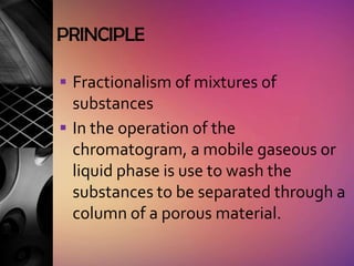 PRINCIPLE

 Fractionalism of mixtures of
  substances
 In the operation of the
  chromatogram, a mobile gaseous or
  liquid phase is use to wash the
  substances to be separated through a
  column of a porous material.
 