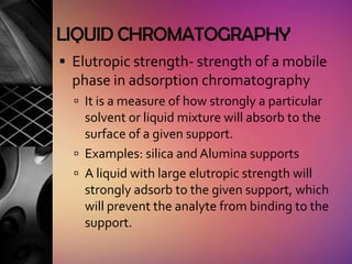 LIQUID CHROMATOGRAPHY
 Elutropic strength- strength of a mobile
  phase in adsorption chromatography
   It is a measure of how strongly a particular
    solvent or liquid mixture will absorb to the
    surface of a given support.
   Examples: silica and Alumina supports
   A liquid with large elutropic strength will
    strongly adsorb to the given support, which
    will prevent the analyte from binding to the
    support.
 
