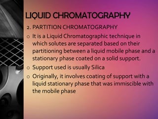 LIQUID CHROMATOGRAPHY
2. PARTITION CHROMATOGRAPHY
o It is a Liquid Chromatographic technique in
   which solutes are separated based on their
   partitioning between a liquid mobile phase and a
   stationary phase coated on a solid support.
o Support used is usually Silica
o Originally, it involves coating of support with a
   liquid stationary phase that was immiscible with
   the mobile phase
 