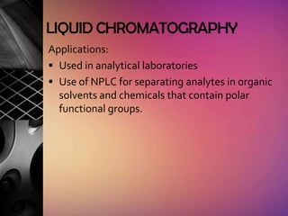 LIQUID CHROMATOGRAPHY
Applications:
 Used in analytical laboratories
 Use of NPLC for separating analytes in organic
  solvents and chemicals that contain polar
  functional groups.
 