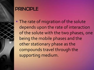 PRINCIPLE

 The rate of migration of the solute
 depends upon the rate of interaction
 of the solute with the two phases, one
 being the mobile phases and the
 other stationary phase as the
 compounds travel through the
 supporting medium.
 