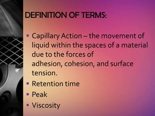 DEFINITION OF TERMS:

 Capillary Action – the movement of
  liquid within the spaces of a material
  due to the forces of
  adhesion, cohesion, and surface
  tension.
 Retention time
 Peak
 Viscosity
 