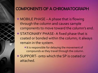 COMPONENTS OF A CHROMATOGRAPH

 MOBILE PHASE – A phase that is flowing
  through the column and causes sample
  components to move toward the column’s end.
 STATIONARY PHASE- A fixed phase that is
  coated or bonded within the column; it always
  remain in the system.
    It is responsible for delaying the movement of
     compounds as they travel through the column.
 SUPPORT- onto which the SP is coated or
  attached.
 