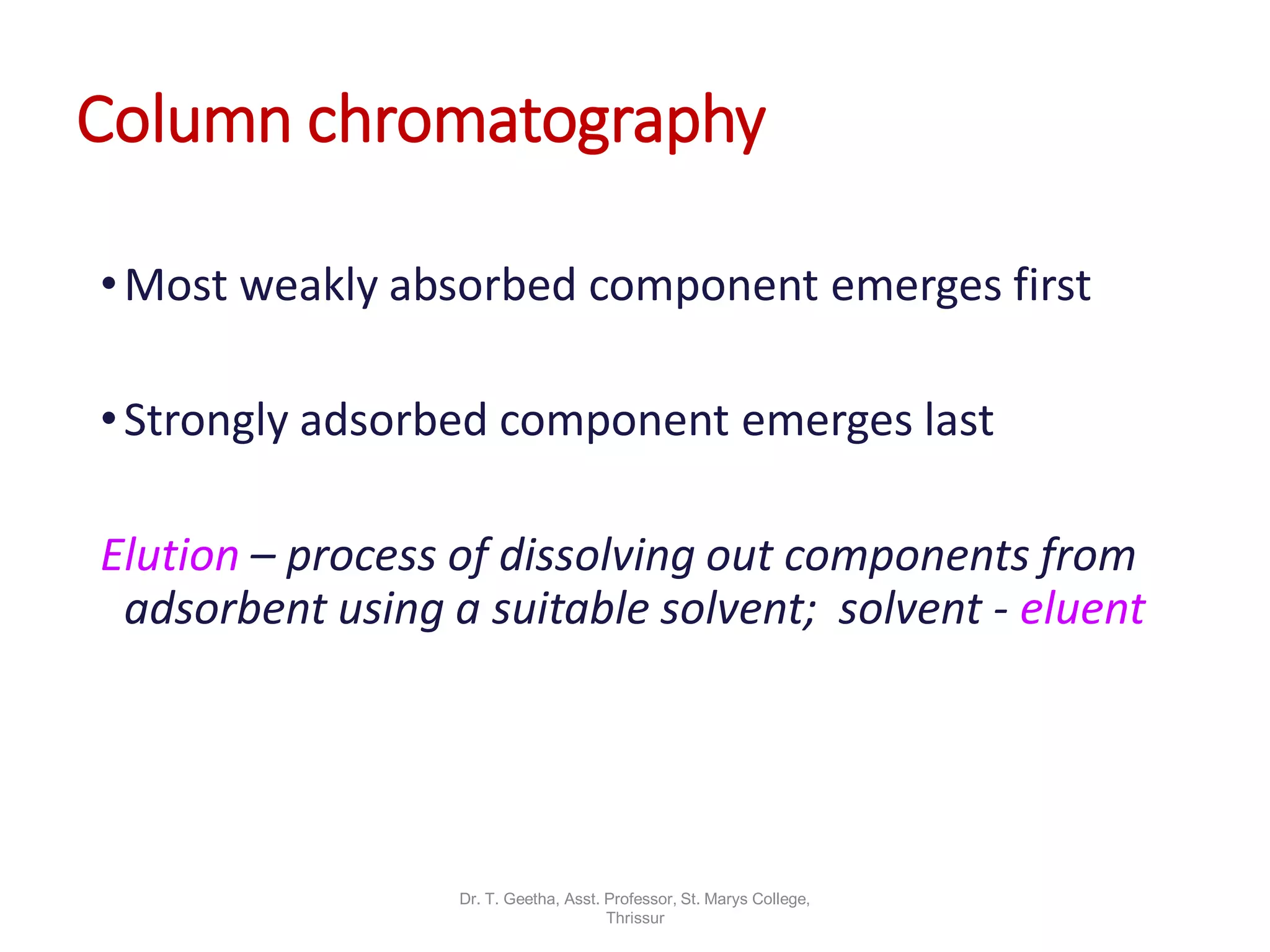 Column chromatography
•Most weakly absorbed component emerges first
•Strongly adsorbed component emerges last
Elution – process of dissolving out components from
adsorbent using a suitable solvent; solvent - eluent
Dr. T. Geetha, Asst. Professor, St. Marys College,
Thrissur
 