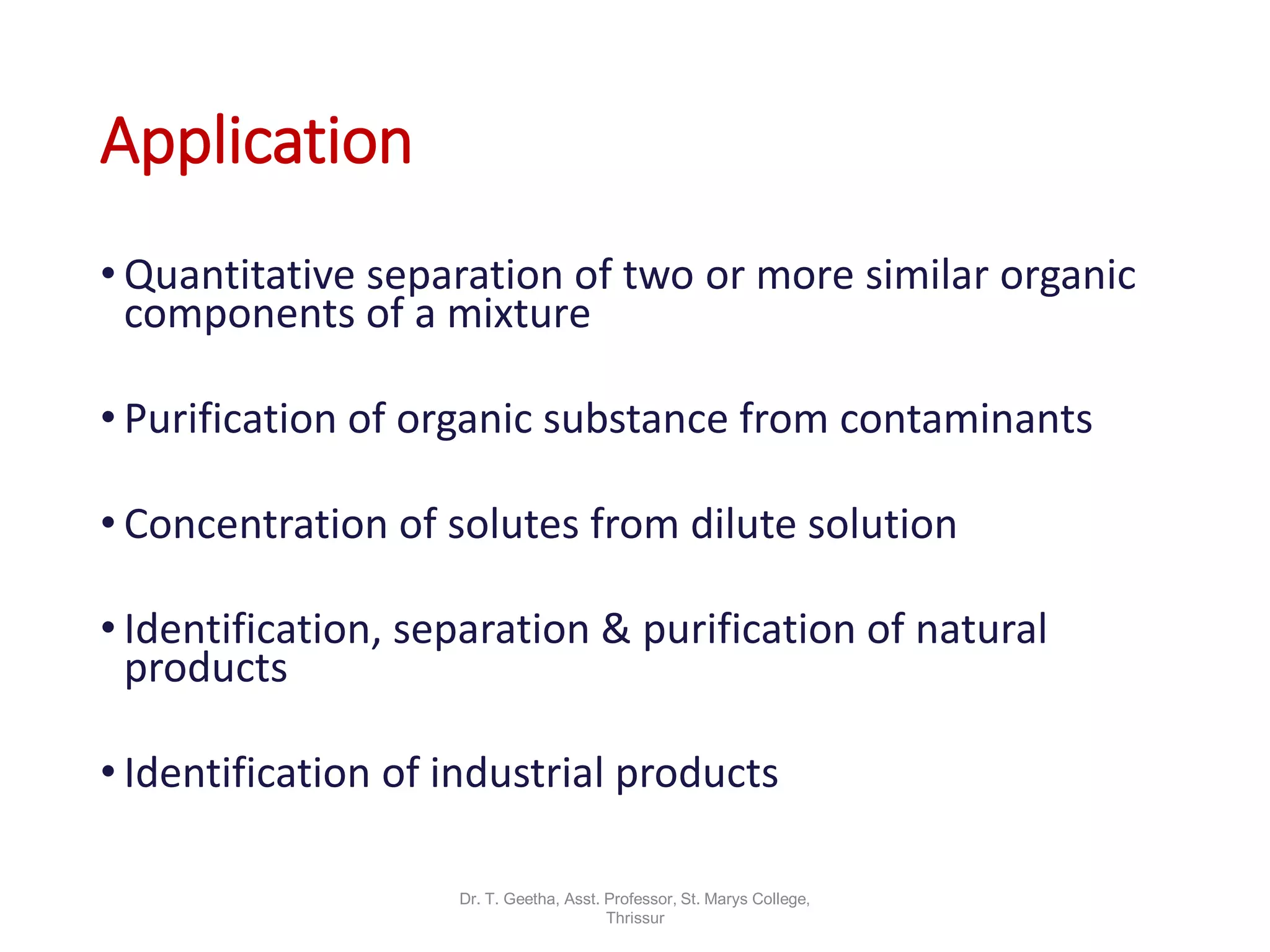 Application
• Quantitative separation of two or more similar organic
components of a mixture
• Purification of organic substance from contaminants
• Concentration of solutes from dilute solution
• Identification, separation & purification of natural
products
• Identification of industrial products
Dr. T. Geetha, Asst. Professor, St. Marys College,
Thrissur
 