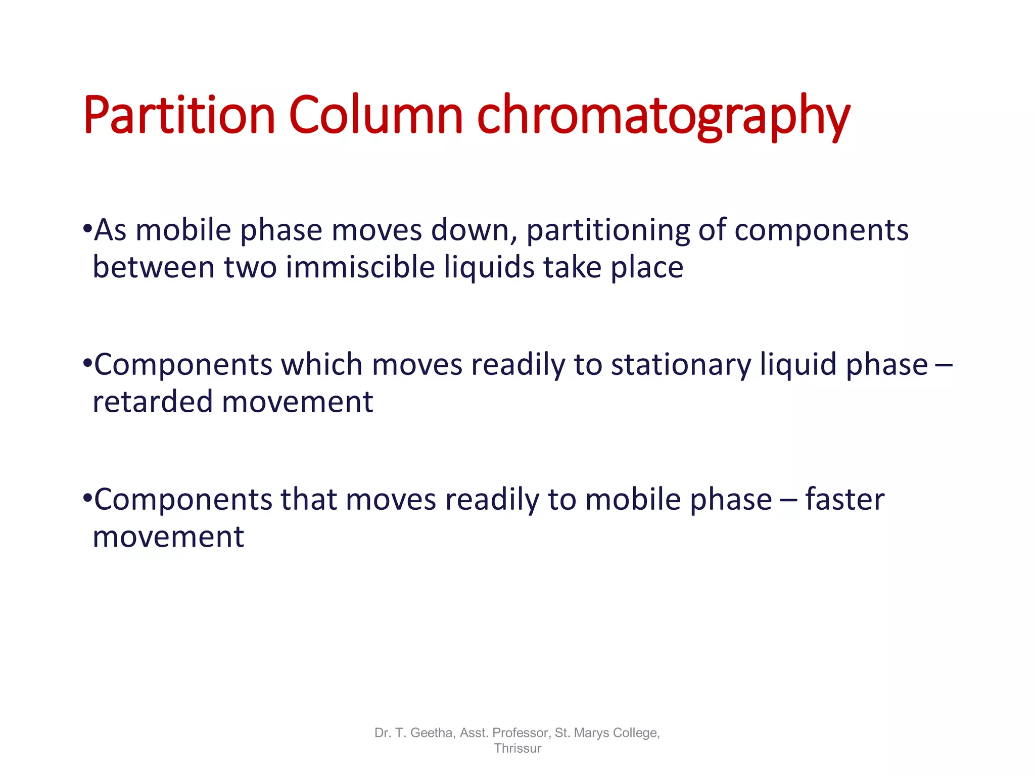Partition Column chromatography
•As mobile phase moves down, partitioning of components
between two immiscible liquids take place
•Components which moves readily to stationary liquid phase –
retarded movement
•Components that moves readily to mobile phase – faster
movement
Dr. T. Geetha, Asst. Professor, St. Marys College,
Thrissur
 