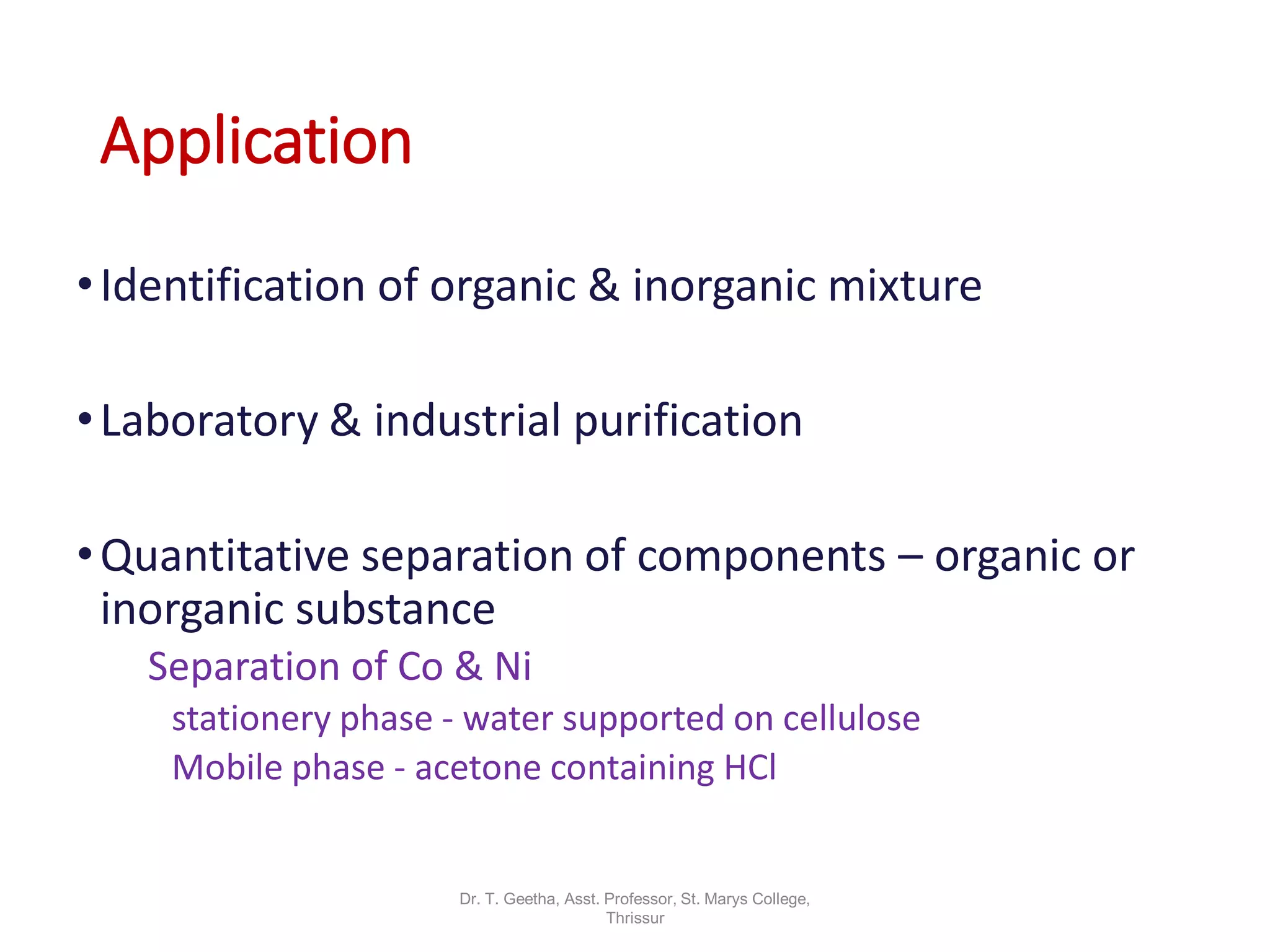 Application
•Identification of organic & inorganic mixture
•Laboratory & industrial purification
•Quantitative separation of components – organic or
inorganic substance
Separation of Co & Ni
stationery phase - water supported on cellulose
Mobile phase - acetone containing HCl
Dr. T. Geetha, Asst. Professor, St. Marys College,
Thrissur
 