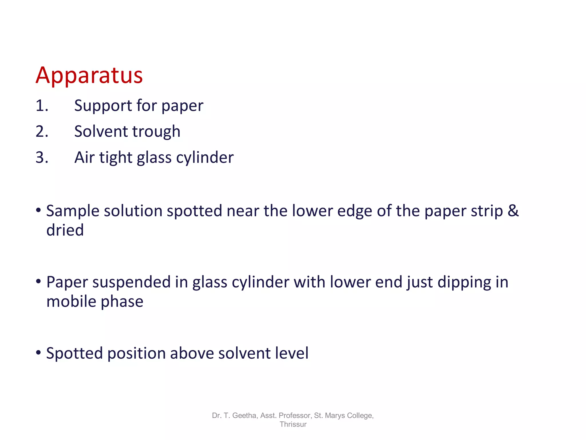Dr. T. Geetha, Asst. Professor, St. Marys College,
Thrissur
Apparatus
1. Support for paper
2. Solvent trough
3. Air tight glass cylinder
• Sample solution spotted near the lower edge of the paper strip &
dried
• Paper suspended in glass cylinder with lower end just dipping in
mobile phase
• Spotted position above solvent level
 