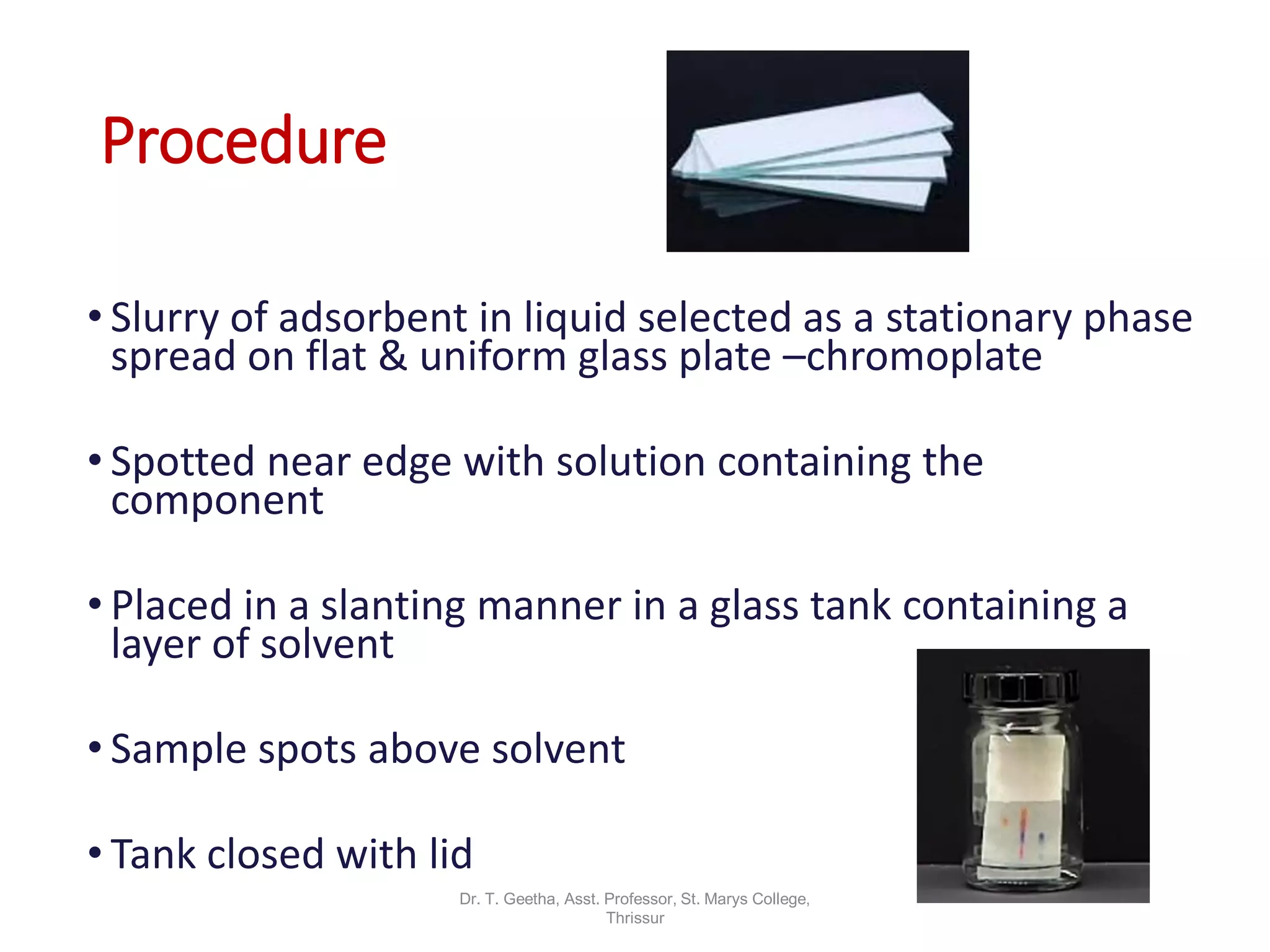 Procedure
• Slurry of adsorbent in liquid selected as a stationary phase
spread on flat & uniform glass plate –chromoplate
• Spotted near edge with solution containing the
component
• Placed in a slanting manner in a glass tank containing a
layer of solvent
• Sample spots above solvent
• Tank closed with lid
Dr. T. Geetha, Asst. Professor, St. Marys College,
Thrissur
 