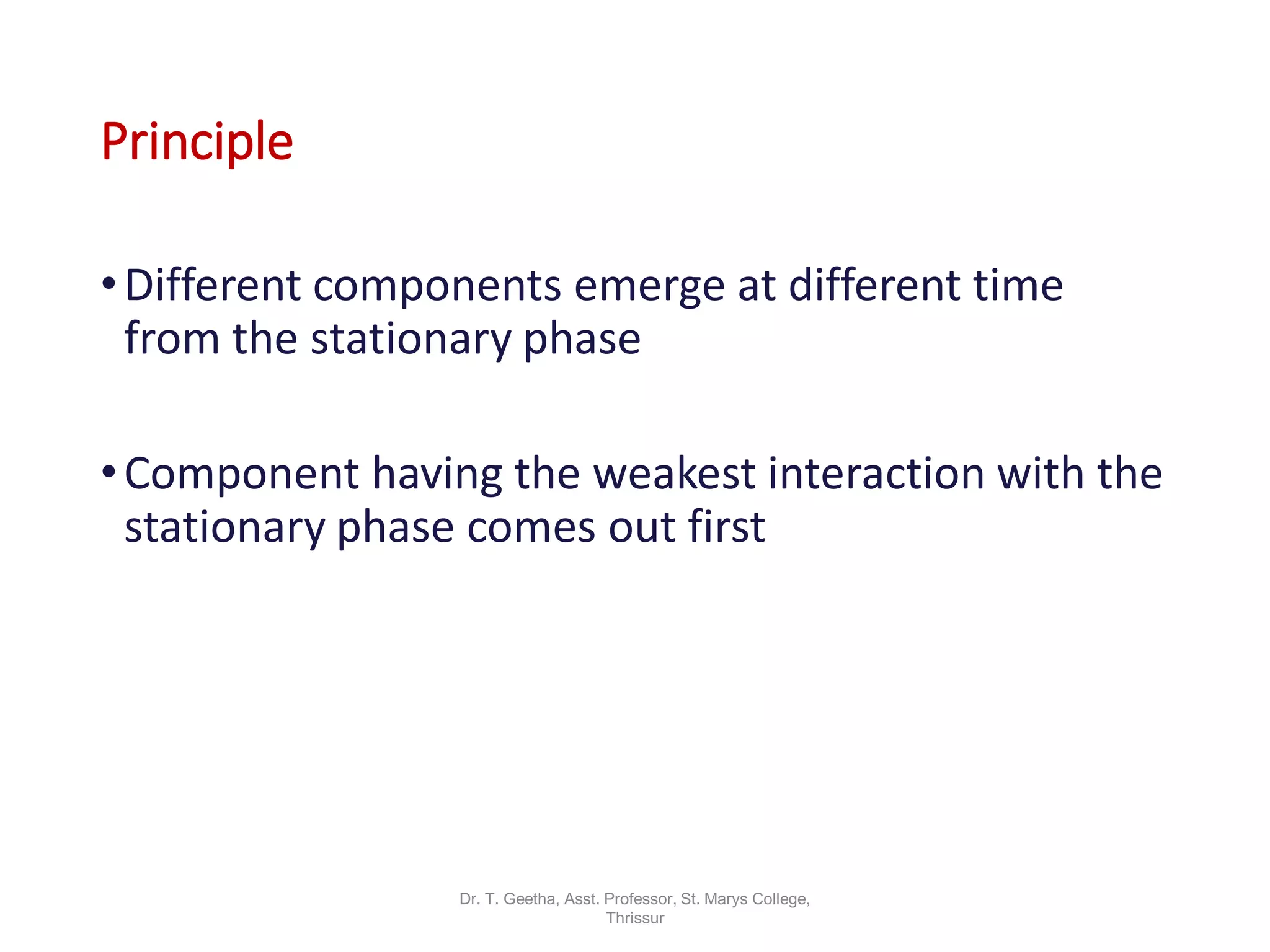 Principle
•Different components emerge at different time
from the stationary phase
•Component having the weakest interaction with the
stationary phase comes out first
Dr. T. Geetha, Asst. Professor, St. Marys College,
Thrissur
 