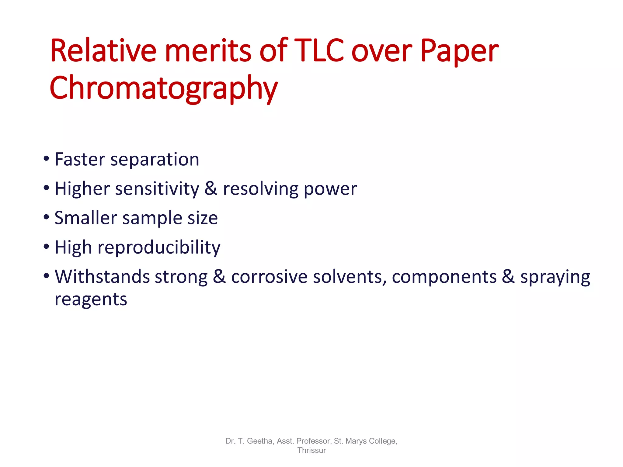 Relative merits of TLC over Paper
Chromatography
• Faster separation
• Higher sensitivity & resolving power
• Smaller sample size
• High reproducibility
• Withstands strong & corrosive solvents, components & spraying
reagents
Dr. T. Geetha, Asst. Professor, St. Marys College,
Thrissur
 