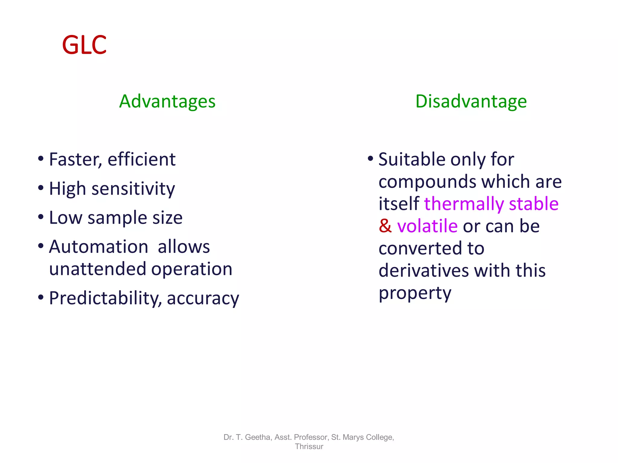 GLC
Advantages
• Faster, efficient
• High sensitivity
• Low sample size
• Automation allows
unattended operation
• Predictability, accuracy
Disadvantage
• Suitable only for
compounds which are
itself thermally stable
& volatile or can be
converted to
derivatives with this
property
Dr. T. Geetha, Asst. Professor, St. Marys College,
Thrissur
 