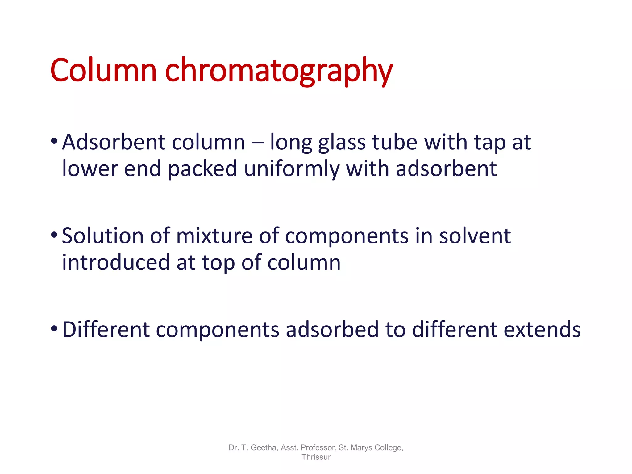 Column chromatography
•Adsorbent column – long glass tube with tap at
lower end packed uniformly with adsorbent
•Solution of mixture of components in solvent
introduced at top of column
•Different components adsorbed to different extends
Dr. T. Geetha, Asst. Professor, St. Marys College,
Thrissur
 