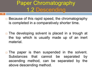  Because of this rapid speed, the chromatography 
is completed in a comparatively shorter time. 
 The developing solvent is placed in a trough at 
the top which is usually made up of an inert 
material. 
 The paper is then suspended in the solvent. 
Substances that cannot be separated by 
ascending method, can be separated by the 
above descending method. 
10 
Paper Chromatography 
1.2 Descending 
 