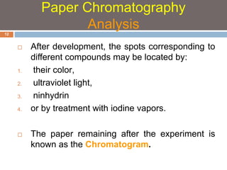  After development, the spots corresponding to 
different compounds may be located by: 
1. their color, 
2. ultraviolet light, 
3. ninhydrin 
4. or by treatment with iodine vapors. 
 The paper remaining after the experiment is 
known as the Chromatogram. 
12 
Paper Chromatography 
Analysis 
 