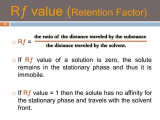 Rƒ value (Retention Factor) 
 Rƒ = 
the ratio of the distance traveled by the substance 
the distance traveled by the solvent. 
 If Rƒ value of a solution is zero, the solute 
remains in the stationary phase and thus it is 
immobile. 
 If Rƒ value = 1 then the solute has no affinity for 
the stationary phase and travels with the solvent 
front. 
13 
 