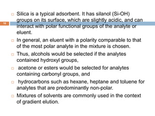  Silica is a typical adsorbent. It has silanol (Si-OH) 
groups on its surface, which are slightly acidic, and can 
interact with polar functional groups of the analyte or 
eluent. 
 In general, an eluent with a polarity comparable to that 
of the most polar analyte in the mixture is chosen. 
 Thus, alcohols would be selected if the analytes 
contained hydroxyl groups, 
 acetone or esters would be selected for analytes 
containing carbonyl groups, and 
 hydrocarbons such as hexane, heptane and toluene for 
analytes that are predominantly non-polar. 
 Mixtures of solvents are commonly used in the context 
of gradient elution. 
16 
 