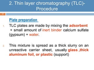 Plate preparation 
1. TLC plates are made by mixing the adsorbent 
+ small amount of inert binder calcium sulfate 
(gypsum) + water. 
2. This mixture is spread as a thick slurry on an 
unreactive carrier sheet, usually glass ,thick 
aluminum foil, or plastic (support) 
17 
2. Thin layer chromatography (TLC)- 
Procedure 
 