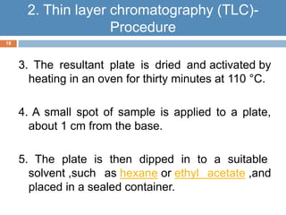 3. The resultant plate is dried and activated by 
heating in an oven for thirty minutes at 110 °C. 
4. A small spot of sample is applied to a plate, 
about 1 cm from the base. 
5. The plate is then dipped in to a suitable 
solvent ,such as hexane or ethyl acetate ,and 
placed in a sealed container. 
18 
2. Thin layer chromatography (TLC)- 
Procedure 
 