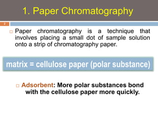 1. Paper Chromatography 
 Paper chromatography is a technique that 
involves placing a small dot of sample solution 
onto a strip of chromatography paper. 
matrix = cellulose paper (polar substance) 
 Adsorbent: More polar substances bond 
with the cellulose paper more quickly. 
2 
 