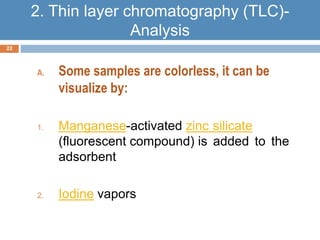 A. Some samples are colorless, it can be 
visualize by: 
1. Manganese-activated zinc silicate 
(fluorescent compound( is added to the 
adsorbent 
2. Iodine vapors 
22 
2. Thin layer chromatography (TLC)- 
Analysis 
 