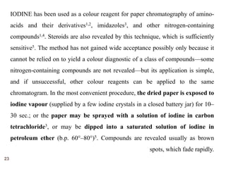 23 
IODINE has been used as a colour reagent for paper chromatography of amino-acids 
and their derivatives1,2, imidazoles3, and other nitrogen-containing 
compounds1,4. Steroids are also revealed by this technique, which is sufficiently 
sensitive5. The method has not gained wide acceptance possibly only because it 
cannot be relied on to yield a colour diagnostic of a class of compounds—some 
nitrogen-containing compounds are not revealed—but its application is simple, 
and if unsuccessful, other colour reagents can be applied to the same 
chromatogram. In the most convenient procedure, the dried paper is exposed to 
iodine vapour (supplied by a few iodine crystals in a closed battery jar) for 10– 
30 sec.; or the paper may be sprayed with a solution of iodine in carbon 
tetrachloride3, or may be dipped into a saturated solution of iodine in 
petroleum ether (b.p. 60°–80°)5. Compounds are revealed usually as brown 
spots, which fade rapidly. 
 