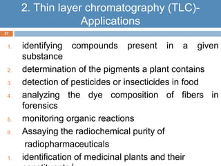 1. identifying compounds present in a given 
substance 
2. determination of the pigments a plant contains 
3. detection of pesticides or insecticides in food 
4. analyzing the dye composition of fibers in 
forensics 
5. monitoring organic reactions 
6. Assaying the radiochemical purity of 
radiopharmaceuticals 
1. identification of medicinal plants and their 
constituents [ 
27 
2. Thin layer chromatography (TLC)- 
Applications 
 