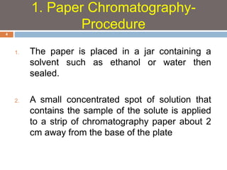 1. The paper is placed in a jar containing a 
solvent such as ethanol or water then 
sealed. 
2. A small concentrated spot of solution that 
contains the sample of the solute is applied 
to a strip of chromatography paper about 2 
cm away from the base of the plate 
4 
1. Paper Chromatography- 
Procedure 
 