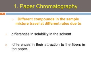  Different compounds in the sample 
mixture travel at different rates due to 
1. differences in solubility in the solvent 
2. differences in their attraction to the fibers in 
the paper. 
6 
1. Paper Chromatography 
 