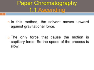  In this method, the solvent moves upward 
against gravitational force. 
 The only force that cause the motion is 
capillary force. So the speed of the process is 
slow. 
7 
Paper Chromatography 
1.1 Ascending 
 