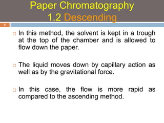  In this method, the solvent is kept in a trough 
at the top of the chamber and is allowed to 
flow down the paper. 
 The liquid moves down by capillary action as 
well as by the gravitational force. 
 In this case, the flow is more rapid as 
compared to the ascending method. 
9 
Paper Chromatography 
1.2 Descending 
 