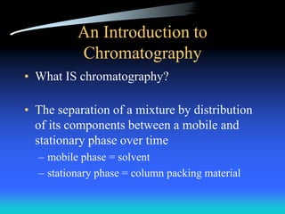 An Introduction to
Chromatography
• What IS chromatography?
• The separation of a mixture by distribution
of its components between a mobile and
stationary phase over time
– mobile phase = solvent
– stationary phase = column packing material
 