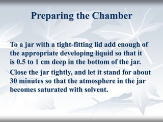 Preparing the Chamber
To a jar with a tight-fitting lid add enough of
the appropriate developing liquid so that it
is 0.5 to 1 cm deep in the bottom of the jar.
Close the jar tightly, and let it stand for about
30 minutes so that the atmosphere in the jar
becomes saturated with solvent.
 