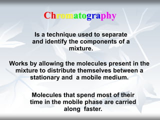 Chromatography
Is a technique used to separate
and identify the components of a
mixture.
Works by allowing the molecules present in the
mixture to distribute themselves between a
stationary and a mobile medium.
Molecules that spend most of their
time in the mobile phase are carried
along faster.
 
