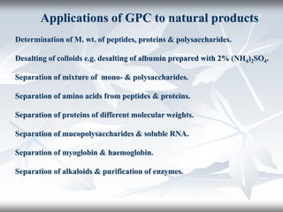 Applications of GPC to natural products
Determination of M. wt. of peptides, proteins & polysaccharides.
Desalting of colloids e.g. desalting of albumin prepared with 2% (NH4)2SO4.
Separation of mixture of mono- & polysaccharides.
Separation of amino acids from peptides & proteins.
Separation of proteins of different molecular weights.
Separation of mucopolysaccharides & soluble RNA.
Separation of myoglobin & haemoglobin.
Separation of alkaloids & purification of enzymes.
 