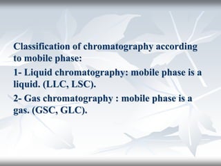Classification of chromatography according
to mobile phase:
1- Liquid chromatography: mobile phase is a
liquid. (LLC, LSC).
2- Gas chromatography : mobile phase is a
gas. (GSC, GLC).
 