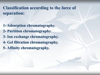 Classification according to the force of
separation:
1- Adsorption chromatography.
2- Partition chromatography.
3- Ion exchange chromatography.
4- Gel filtration chromatography.
5- Affinity chromatography.
 