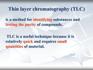 Thin layer chromatography (TLC)
is a method for identifying substances and
testing the purity of compounds.
TLC is a useful technique because it is
relatively quick and requires small
quantities of material.
 