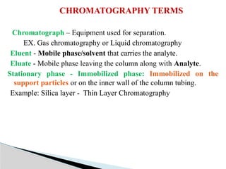 Chromatograph – Equipment used for separation.
EX. Gas chromatography or Liquid chromatography
Eluent - Mobile phase/solvent that carries the analyte.
Eluate - Mobile phase leaving the column along with Analyte.
Stationary phase - Immobilized phase: Immobilized on the
support particles or on the inner wall of the column tubing.
Example: Silica layer - Thin Layer Chromatography
CHROMATOGRAPHY TERMS
 