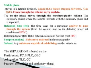 Mobile phase
Moves in a definite direction. Liquid (LC: Water, Organic solvents), Gas
(GC). Flows through the column carry analyte.
The mobile phase moves through the chromatography column (the
stationary phase) where the sample interacts with the stationary phase and
is separated.
Retention time (Rt): The time takes for a particular analyte to pass
through the system (from the column inlet to the detector) under set
conditions (HPLC).
Retention factor (Rf): Ratio between solute and Solvent front (PC)
Sample (Analyte) : Substance analyzed in chromatography.
Solvent: Any substance capable of solubilizing another substance.
The SEPARATION is based on the
Partitioning: PC, HPLC, GLC
Adsorption: TLC. CC
between the mobile and stationary phase.
 