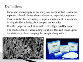  Paper chromatography is an analytical method that is used to
separate colored chemicals or substances, especially pigments.
 This is useful for separating complex mixtures of compounds
having similar polarity, for example, amino acids.
 If a filter paper is used, it should be of a high quality paper.
 The mobile phase is developing solutions that can travel up to
the stationary phase carrying the sample along with it.
Definition:
 