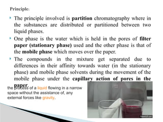  The principle involved is partition chromatography where in
the substances are distributed or partitioned between two
liquid phases.
 One phase is the water which is held in the pores of filter
paper (stationary phase) used and the other phase is that of
the mobile phase which moves over the paper.
 The compounds in the mixture get separated due to
differences in their affinity towards water (in the stationary
phase) and mobile phase solvents during the movement of the
mobile phase under the capillary action of pores in the
paper.
Principle:
the process of a liquid flowing in a narrow
space without the assistance of, any
external forces like gravity.
 