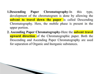 1.Descending Paper Chromatography-In this type,
development of the chromatogram is done by allowing the
solvent to travel down the paper is called Descending
Chromatography. Here, the mobile phase is present in the
upper portion.
2. Ascending Paper Chromatography-Here the solvent travel
upward direction of the Chromatographic paper. Both the
Descending and Ascending Paper Chromatography are used
for separation of Organic and Inorganic substances.
 