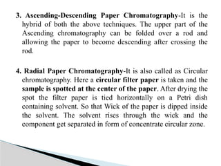 3. Ascending-Descending Paper Chromatography-It is the
hybrid of both the above techniques. The upper part of the
Ascending chromatography can be folded over a rod and
allowing the paper to become descending after crossing the
rod.
4. Radial Paper Chromatography-It is also called as Circular
chromatography. Here a circular filter paper is taken and the
sample is spotted at the center of the paper. After drying the
spot the filter paper is tied horizontally on a Petri dish
containing solvent. So that Wick of the paper is dipped inside
the solvent. The solvent rises through the wick and the
component get separated in form of concentrate circular zone.
 