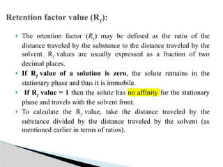  The retention factor (Rƒ) may be defined as the ratio of the
distance traveled by the substance to the distance traveled by the
solvent. Rƒ values are usually expressed as a fraction of two
decimal places.
 If Rƒ value of a solution is zero, the solute remains in the
stationary phase and thus it is immobile.
 If Rƒ value = 1 then the solute has no affinity for the stationary
phase and travels with the solvent front.
 To calculate the Rƒ value, take the distance traveled by the
substance divided by the distance traveled by the solvent (as
mentioned earlier in terms of ratios).
Retention factor value (Rƒ):
 
