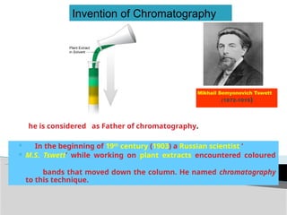 Mikhail Semyonovich Tswett
(1872-1919)
 In the beginning of 19th
century (1903) a Russian scientist ‘
 M.S. Tswett’ while working on plant extracts encountered coloured
bands that moved down the column. He named chromatography
to this technique.
Invention of Chromatography
he is considered as Father of chromatography.
 