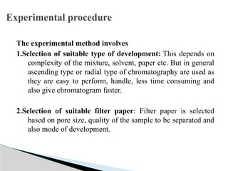 The experimental method involves
1.Selection of suitable type of development: This depends on
complexity of the mixture, solvent, paper etc. But in general
ascending type or radial type of chromatography are used as
they are easy to perform, handle, less time consuming and
also give chromatogram faster.
2.Selection of suitable filter paper: Filter paper is selected
based on pore size, quality of the sample to be separated and
also mode of development.
Experimental procedure
 
